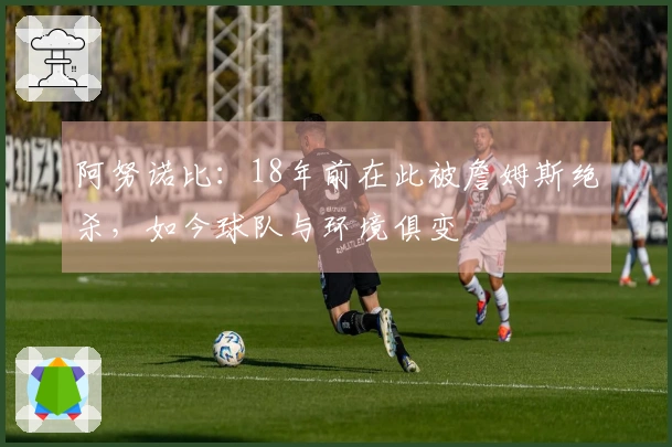 阿努诺比：18年前在此被詹姆斯绝杀，如今球队与环境俱变