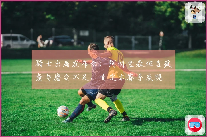 骑士出局发布会：阿特金森坦言疲惫与磨合不足，肯定本赛季表现