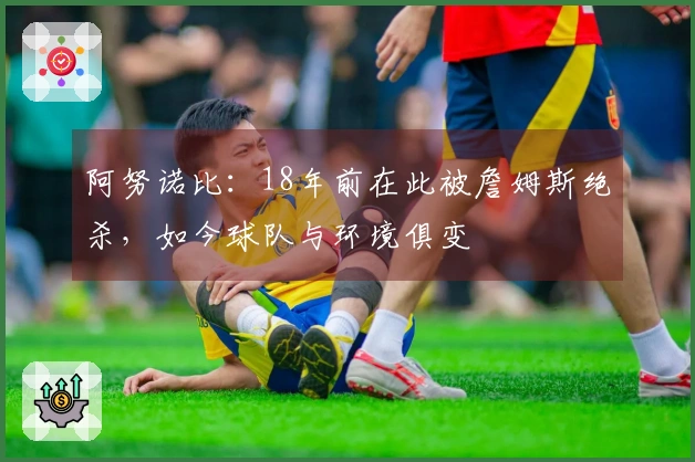 阿努诺比：18年前在此被詹姆斯绝杀，如今球队与环境俱变