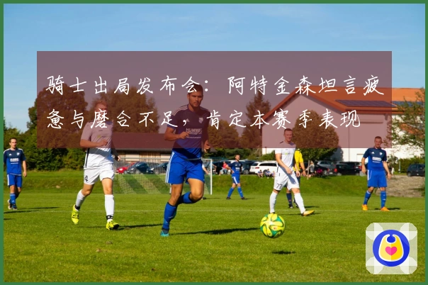 骑士出局发布会:阿特金森坦言疲惫与磨合不足,肯定本赛季表现